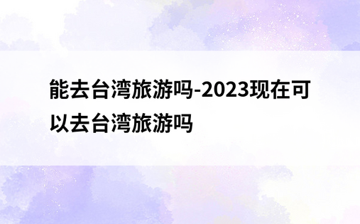 能去台湾旅游吗-2023现在可以去台湾旅游吗